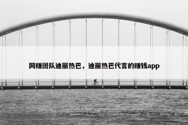 网赚团队迪丽热巴，迪丽热巴代言的赚钱app