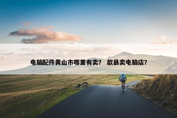 电脑配件黄山市哪里有卖？ 歙县卖电脑店？