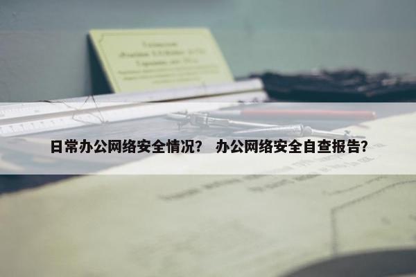 日常办公网络安全情况？ 办公网络安全自查报告？
