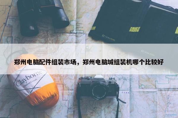 郑州电脑配件组装市场，郑州电脑城组装机哪个比较好