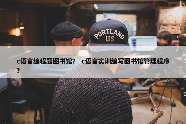 c语言编程题图书馆？ c语言实训编写图书馆管理程序？
