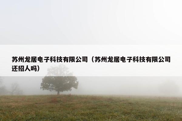 苏州龙居电子科技有限公司（苏州龙居电子科技有限公司还招人吗）