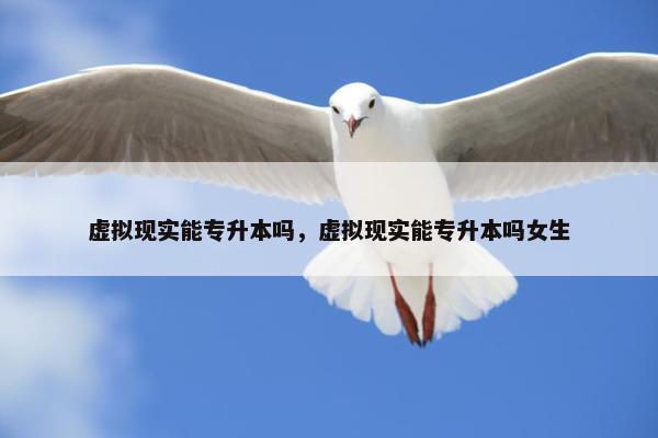 虚拟现实能专升本吗，虚拟现实能专升本吗女生