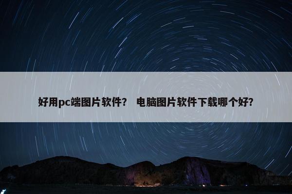 好用pc端图片软件？ 电脑图片软件下载哪个好？