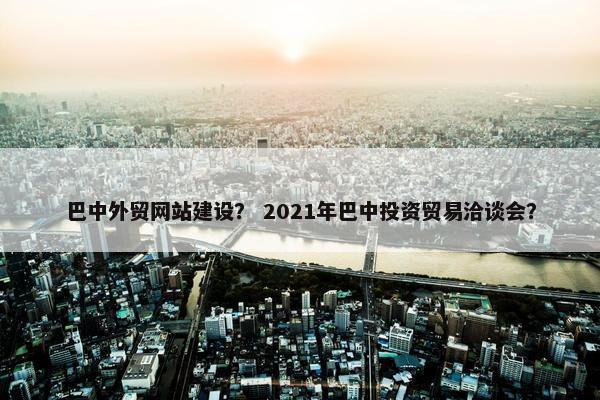 巴中外贸网站建设？ 2021年巴中投资贸易洽谈会？