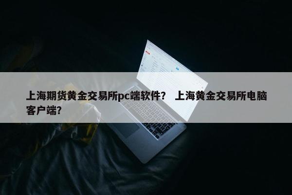 上海期货黄金交易所pc端软件？ 上海黄金交易所电脑客户端？