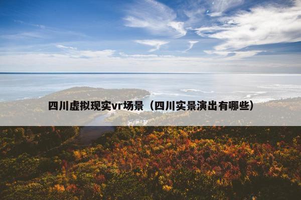 四川虚拟现实vr场景（四川实景演出有哪些）
