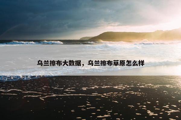 乌兰擦布大数据，乌兰擦布草原怎么样
