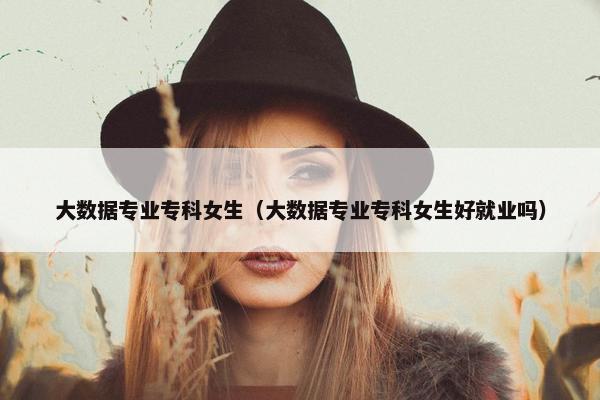 大数据专业专科女生（大数据专业专科女生好就业吗）