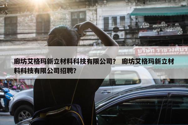 廊坊艾格玛新立材料科技有限公司？ 廊坊艾格玛新立材料科技有限公司招聘？