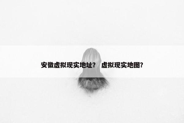 安徽虚拟现实地址？ 虚拟现实地图？