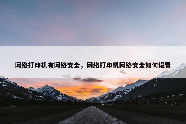 网络打印机有网络安全，网络打印机网络安全如何设置