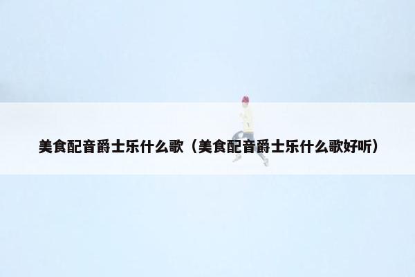 美食配音爵士乐什么歌（美食配音爵士乐什么歌好听）