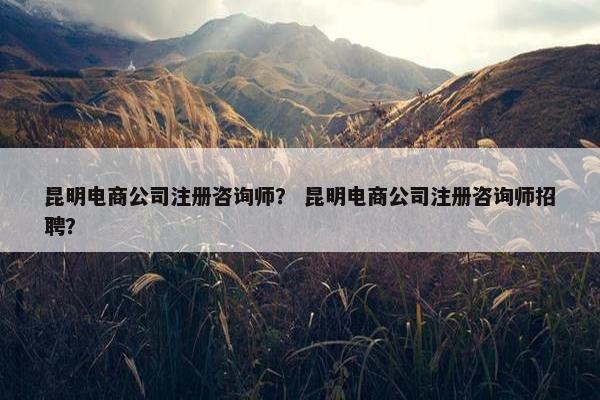 昆明电商公司注册咨询师？ 昆明电商公司注册咨询师招聘？