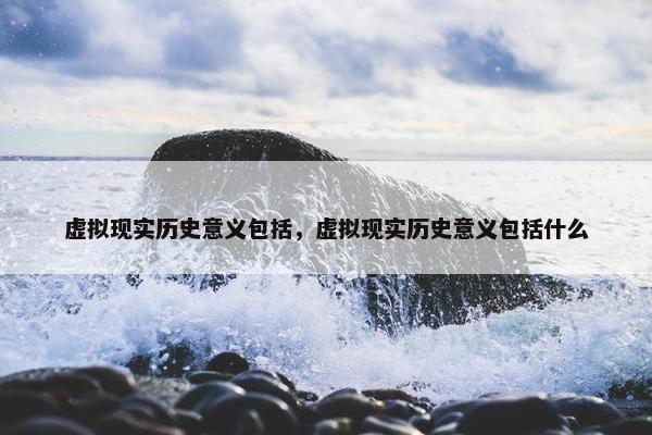 虚拟现实历史意义包括，虚拟现实历史意义包括什么