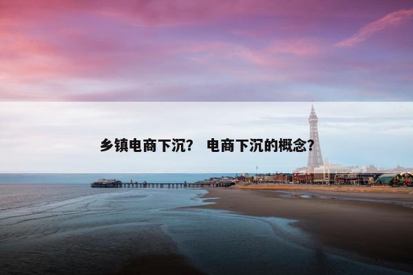乡镇电商下沉？ 电商下沉的概念？