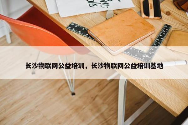 长沙物联网公益培训，长沙物联网公益培训基地