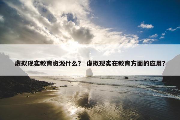 虚拟现实教育资源什么？ 虚拟现实在教育方面的应用？