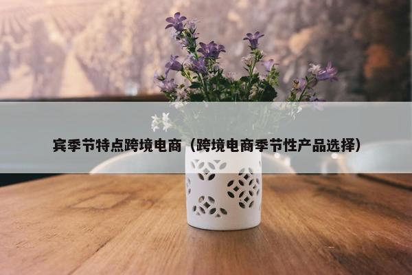 宾季节特点跨境电商（跨境电商季节性产品选择）