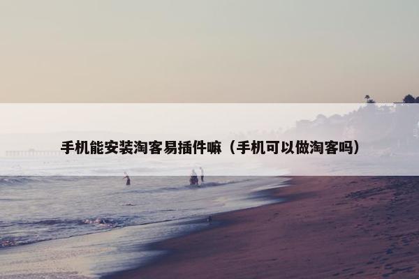 手机能安装淘客易插件嘛（手机可以做淘客吗）