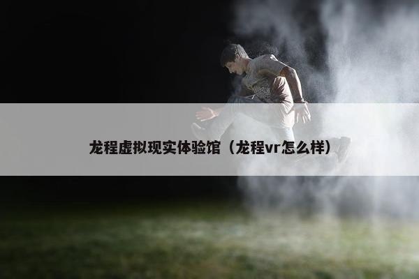 龙程虚拟现实体验馆（龙程vr怎么样）