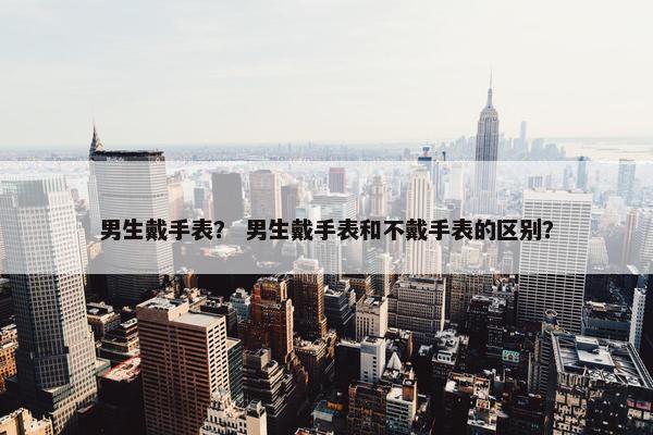 男生戴手表？ 男生戴手表和不戴手表的区别？