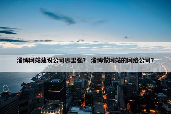 淄博网站建设公司哪里强？ 淄博做网站的网络公司？