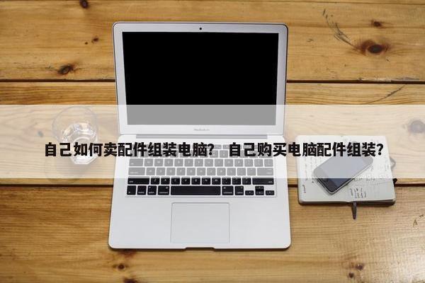 自己如何卖配件组装电脑？ 自己购买电脑配件组装？
