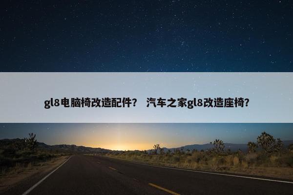 gl8电脑椅改造配件？ 汽车之家gl8改造座椅？