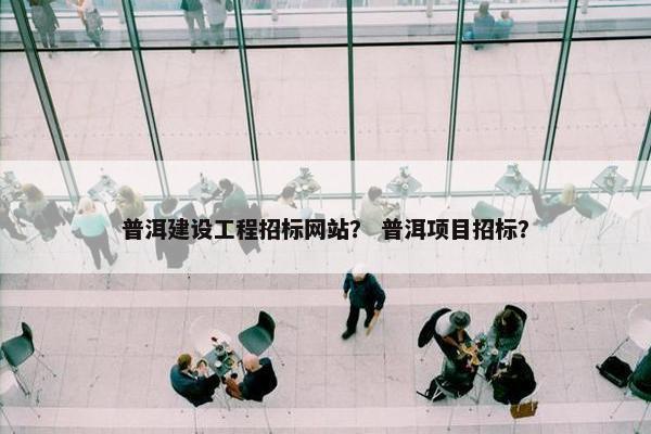 普洱建设工程招标网站？ 普洱项目招标？