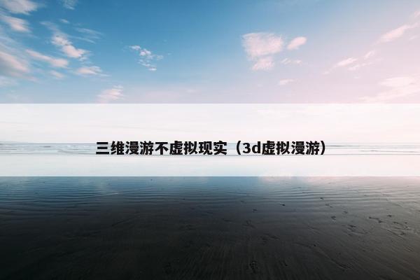 三维漫游不虚拟现实（3d虚拟漫游）