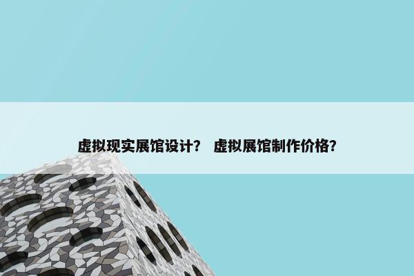 虚拟现实展馆设计？ 虚拟展馆制作价格？