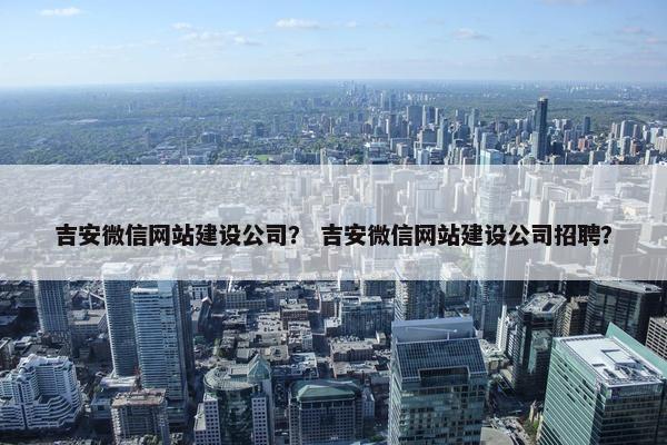 吉安微信网站建设公司？ 吉安微信网站建设公司招聘？