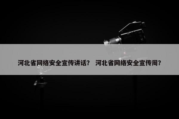 河北省网络安全宣传讲话？ 河北省网络安全宣传周？