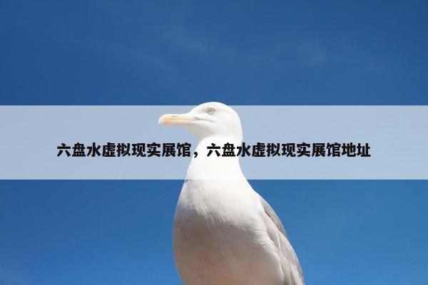 六盘水虚拟现实展馆，六盘水虚拟现实展馆地址