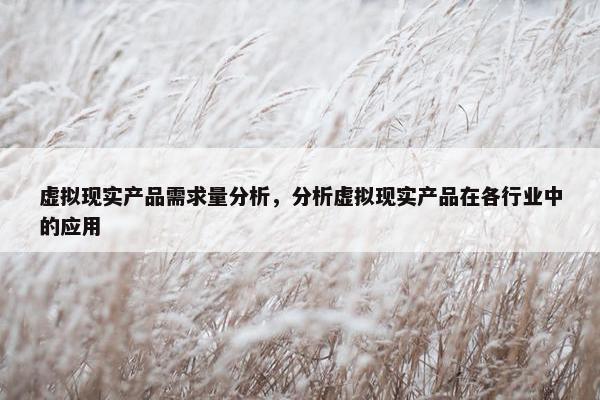 虚拟现实产品需求量分析，分析虚拟现实产品在各行业中的应用