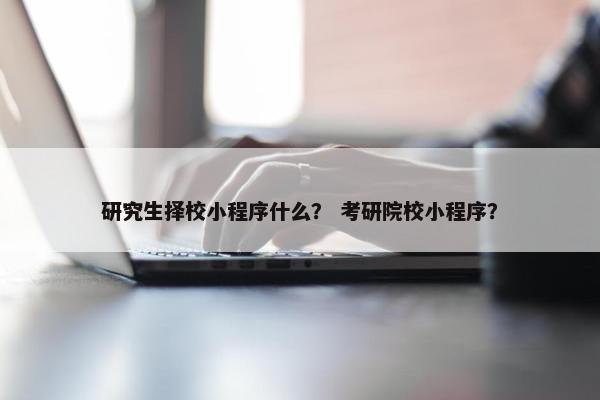 研究生择校小程序什么？ 考研院校小程序？