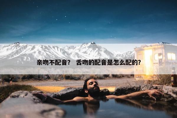 亲吻不配音？ 舌吻的配音是怎么配的？