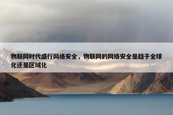 物联网时代盛行网络安全，物联网的网络安全是趋于全球化还是区域化