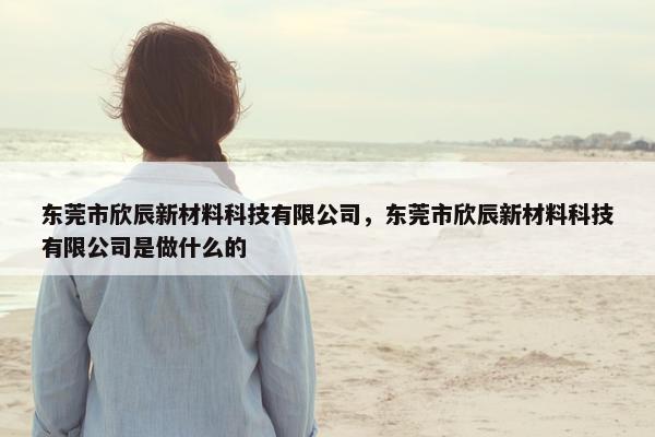 东莞市欣辰新材料科技有限公司，东莞市欣辰新材料科技有限公司是做什么的
