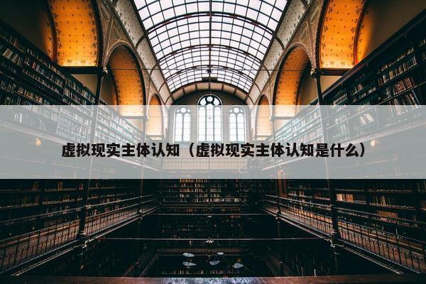 虚拟现实主体认知（虚拟现实主体认知是什么）