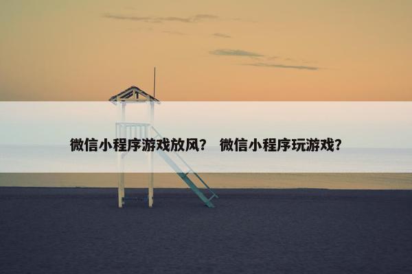 微信小程序游戏放风？ 微信小程序玩游戏？