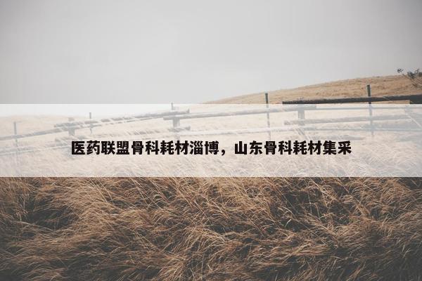 医药联盟骨科耗材淄博，山东骨科耗材集采