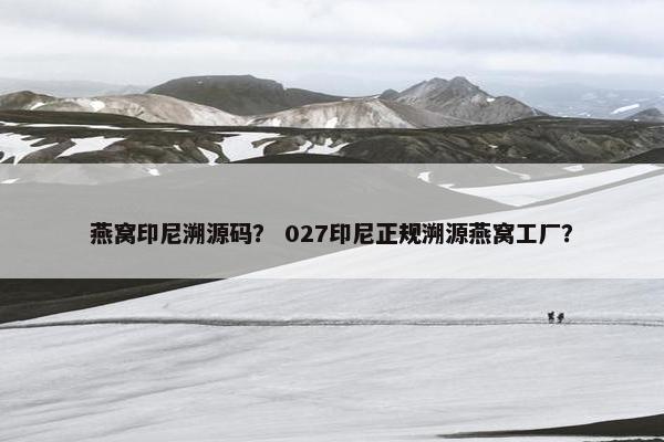 燕窝印尼溯源码？ 027印尼正规溯源燕窝工厂？