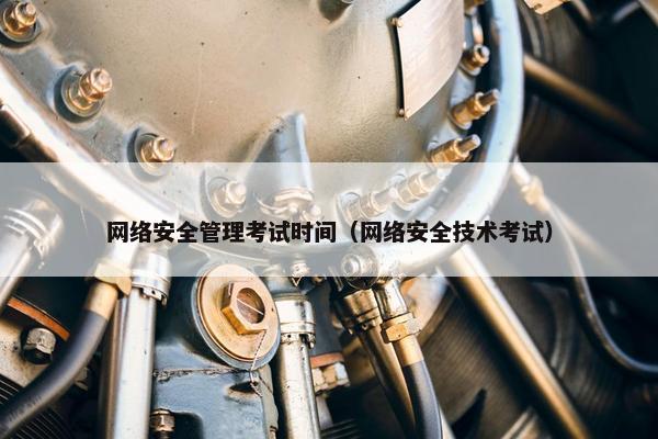 网络安全管理考试时间（网络安全技术考试）