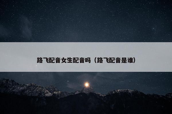 路飞配音女生配音吗（路飞配音是谁）