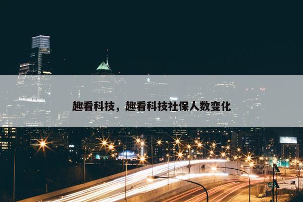 趣看科技，趣看科技社保人数变化