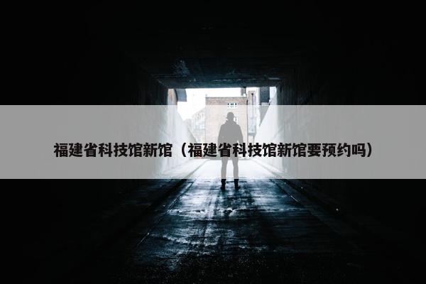 福建省科技馆新馆（福建省科技馆新馆要预约吗）
