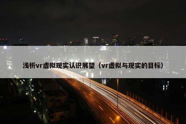 浅析vr虚拟现实认识展望（vr虚拟与现实的目标）