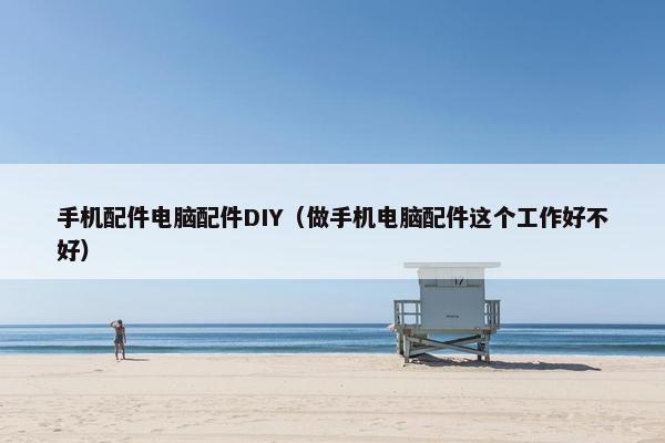手机配件电脑配件DIY（做手机电脑配件这个工作好不好）